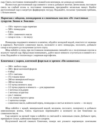 сыр.	Смесь	постоянно	помешивайте	ложкой	или	венчиком,	не	доводя	до	кипения.
Полностью	растопленный	сыр	снимите	с	огня	и	добавьте	желтки.	Затем	вновь	поставьте
смесь	 на	 слабый	 огонь	 и,	 постоянно	 помешивая,	 прогревайте	 несколько	 минут.	 Влейте
растопленный	сыр	в	нагретую	фарфоровую	посуду.	Подавайте,	посыпав	тушеными	грибами,
с	белым	вином.
Пармезан	с	яйцами,	помидорами	и	сливочным	маслом	«От	счастливых
супругов	Эннио	и	Эмилии»	
—	150	г	тертого	сыра	пармезан
—	500	г	помидоров
—	6	яиц
—	100	г	сливочного	масла
—	сахар	и	соль	—	по	вкусу
Помидоры	подержите	немного	в	кипятке,	обдайте	холодной	водой,	очистите	от	кожицы
и	 нарежьте.	 Растопите	 сливочное	 масло,	 положите	 в	 него	 помидоры,	 посолите,	 добавьте
сахар	и	потушите	до	получения	густого	соуса.
Яйца	взбейте	в	пену,	при	постоянном	помешивании	смешайте	их	с	полученным	соусом	и
всыпьте	тертый	сыр.	Продолжая	помешивать,	дайте	массе	немного	сгуститься	и	снимите	ее	с
огня.	Подавайте	в	теплом	виде	с	жареным	картофелем.
Блинчики	с	сыром,	копченой	форелью	и	хреном	«По-княжески»	
—	200	г	любого	сыра
—	300	г	филе	копченой	форели
—	4	яйца
—	125	г	сметаны
—	1¼	стакана	муки
—	200	мл	минеральной	воды
—	180	мл	молока
—	1/2	пучка	зеленого	лука
—	1/2	пучка	укропа	и	немного	—	для	украшения
—	1	веточка	сельдерея
—	1	веточка	эстрагона
—	сок	1	лимона
—	2	ст.	ложки	тертого	хрена
—	1	щепотка	сахара
—	сливочное	масло,	кайенский	перец,	помидоры	и	листья	зеленого	салата	—	по	вкусу
Яйца	 взбейте	 с	 мукой,	 минеральной	 водой,	 молоком,	 посолите,	 поперчите	 и	 добавьте
измельченную	 зелень.	 Смесь	 тщательно	 перемешайте	 и	 испеките	 из	 нее	 блинчики	 на
сливочном	масле.
Сыр	натрите	на	мелкой	терке	и	взбейте	со	сметаной	и	лимонным	соком.	Добавьте	хрен,
приправьте	солью,	кайенским	перцем	и	сахаром.
Полученной	 массой	 смажьте	 блинчики,	 поверх	 нее	 уложите	 нарезанную	 ломтиками
 
