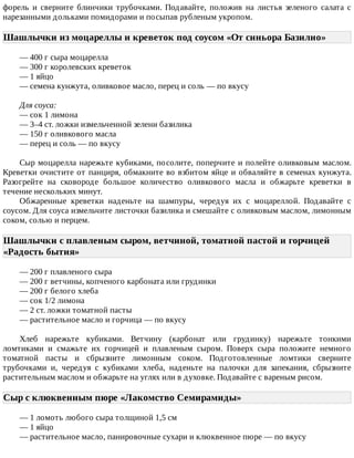форель	 и	 сверните	 блинчики	 трубочками.	 Подавайте,	 положив	 на	 листья	 зеленого	 салата	 с
нарезанными	дольками	помидорами	и	посыпав	рубленым	укропом.
Шашлычки	из	моцареллы	и	креветок	под	соусом	«От	синьора	Базилио»	
—	400	г	сыра	моцарелла
—	300	г	королевских	креветок
—	1	яйцо
—	семена	кунжута,	оливковое	масло,	перец	и	соль	—	по	вкусу
Для	соуса:
—	сок	1	лимона
—	3–4	ст.	ложки	измельченной	зелени	базилика
—	150	г	оливкового	масла
—	перец	и	соль	—	по	вкусу
Сыр	моцарелла	нарежьте	кубиками,	посолите,	поперчите	и	полейте	оливковым	маслом.
Креветки	очистите	от	панциря,	обмакните	во	взбитом	яйце	и	обваляйте	в	семенах	кунжута.
Разогрейте	 на	 сковороде	 большое	 количество	 оливкового	 масла	 и	 обжарьте	 креветки	 в
течение	нескольких	минут.
Обжаренные	 креветки	 наденьте	 на	 шампуры,	 чередуя	 их	 с	 моцареллой.	 Подавайте	 с
соусом.	Для	соуса	измельчите	листочки	базилика	и	смешайте	с	оливковым	маслом,	лимонным
соком,	солью	и	перцем.
Шашлычки	с	плавленым	сыром,	ветчиной,	томатной	пастой	и	горчицей
«Радость	бытия»	
—	200	г	плавленого	сыра
—	200	г	ветчины,	копченого	карбоната	или	грудинки
—	200	г	белого	хлеба
—	сок	1/2	лимона
—	2	ст.	ложки	томатной	пасты
—	растительное	масло	и	горчица	—	по	вкусу
Хлеб	 нарежьте	 кубиками.	 Ветчину	 (карбонат	 или	 грудинку)	 нарежьте	 тонкими
ломтиками	 и	 смажьте	 их	 горчицей	 и	 плавленым	 сыром.	 Поверх	 сыра	 положите	 немного
томатной	 пасты	 и	 сбрызните	 лимонным	 соком.	 Подготовленные	 ломтики	 сверните
трубочками	 и,	 чередуя	 с	 кубиками	 хлеба,	 наденьте	 на	 палочки	 для	 запекания,	 сбрызните
растительным	маслом	и	обжарьте	на	углях	или	в	духовке.	Подавайте	с	вареным	рисом.
Сыр	с	клюквенным	пюре	«Лакомство	Семирамиды»	
—	1	ломоть	любого	сыра	толщиной	1,5	см
—	1	яйцо
—	растительное	масло,	панировочные	сухари	и	клюквенное	пюре	—	по	вкусу
 
