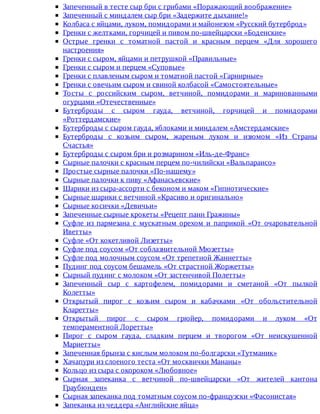 Запеченный	в	тесте	сыр	бри	с	грибами	«Поражающий	воображение»
Запеченный	с	миндалем	сыр	бри	«Задержите	дыхание!»
Колбаса	с	яйцами,	луком,	помидорами	и	майонезом	«Русский	бутерброд»
Гренки	с	желтками,	горчицей	и	пивом	по-швейцарски	«Боденские»
Острые	 гренки	 с	 томатной	 пастой	 и	 красным	 перцем	 «Для	 хорошего
настроения»
Гренки	с	сыром,	яйцами	и	петрушкой	«Правильные»
Гренки	с	сыром	и	перцем	«Суповые»
Гренки	с	плавленым	сыром	и	томатной	пастой	«Гарнирные»
Гренки	с	овечьим	сыром	и	свиной	колбасой	«Самостоятельные»
Тосты	 с	 российским	 сыром,	 ветчиной,	 помидорами	 и	 маринованными
огурцами	«Отечественные»
Бутерброды	 с	 сыром	 гауда,	 ветчиной,	 горчицей	 и	 помидорами
«Роттердамские»
Бутерброды	с	сыром	гауда,	яблоками	и	миндалем	«Амстердамские»
Бутерброды	 с	 козьим	 сыром,	 жареным	 луком	 и	 изюмом	 «Из	 Страны
Счастья»
Бутерброды	с	сыром	бри	и	розмарином	«Иль-де-Франс»
Сырные	палочки	с	красным	перцем	по-чилийски	«Вальпараисо»
Простые	сырные	палочки	«По-нашему»
Сырные	палочки	к	пиву	«Афанасьевские»
Шарики	из	сыра-ассорти	с	беконом	и	маком	«Гипнотические»
Сырные	шарики	с	ветчиной	«Красиво	и	оригинально»
Сырные	косички	«Девичьи»
Запеченные	сырные	крокеты	«Рецепт	панн	Гражины»
Суфле	 из	 пармезана	 с	 мускатным	 орехом	 и	 паприкой	 «От	 очаровательной
Иветты»
Суфле	«От	кокетливой	Лизетты»
Суфле	под	соусом	«От	соблазнительной	Мюзетты»
Суфле	под	молочным	соусом	«От	трепетной	Жаннетты»
Пудинг	под	соусом	бешамель	«От	страстной	Жоржетты»
Сырный	пудинг	с	молоком	«От	застенчивой	Полетты»
Запеченный	 сыр	 с	 картофелем,	 помидорами	 и	 сметаной	 «От	 пылкой
Колетты»
Открытый	 пирог	 с	 козьим	 сыром	 и	 кабачками	 «От	 обольстительной
Кларетты»
Открытый	 пирог	 с	 сыром	 грюйер,	 помидорами	 и	 луком	 «От
темпераментной	Лоретты»
Пирог	 с	 сыром	 гауда,	 сладким	 перцем	 и	 творогом	 «От	 неискушенной
Мариетты»
Запеченная	брынза	с	кислым	молоком	по-болгарски	«Тутманик»
Хачапури	из	слоеного	теста	«От	москвички	Мананы»
Кольцо	из	сыра	с	окороком	«Любовное»
Сырная	 запеканка	 с	 ветчиной	 по-швейцарски	 «От	 жителей	 кантона
Граубюнден»
Сырная	запеканка	под	томатным	соусом	по-французски	«Фасонистая»
Запеканка	из	чеддера	«Английские	яйца»
 