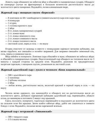 Ломоть	сыра	обмакните	во	взбитом	яйце	и	обваляйте	в	панировочных	сухарях.	Обжарьте
на	 сковороде	 (лучше	 во	 фритюрнице)	 в	 большом	 количестве	 растительного	 масла	 до
золотистого	цвета	панировки.	Подавайте,	полив	клюквенным	пюре.
Жареный	сыр	с	овощным	соусом	«Бернский»	
—	8	ломтиков	по	60	г	швейцарского	(эмментальского)	сыра	или	сыра	гауда
—	4	помидора
—	1	огурец
—	1	головка	красного	лука
—	2	яйца
—	8	ст.	ложек	панировочных	сухарей
—	2	ст.	ложки	муки
—	1	ст.	ложка	лимонного	сока
—	2	ст.	ложки	оливкового	масла
—	2	ст.	ложки	топленого	масла
—	листовой	салат,	перец	и	соль	—	по	вкусу
Огурец	 очистите	 от	 кожицы	 и	 вместе	 с	 помидорами	 нарежьте	 мелкими	 кубиками,	 лук
мелко	нарубите,	все	смешайте	и	полейте	заправкой.	Для	заправки	смешайте	лимонный	сок,
соль,	перец	и	оливковое	масло.
Яйца	взбейте	и	поперчите.	Ломтики	сыра	обваляйте	в	муке,	обмакните	во	взбитых	яйцах
и	обваляйте	в	панировочных	сухарях.	Подготовленный	сыр	обжарьте	на	топленом	масле	по	3
минуты	 с	 каждой	 стороны	 на	 среднем	 огне.	 Подавайте,	 разложив	 по	 предварительно
нагретым	тарелкам,	с	овощным	соусом,	уложенным	на	листовой	салат.
Жареный	адыгейский	сыр	с	луком	и	чесноком	«Кояж	национальный»	
—	500	г	адыгейского	сыра
—	2	луковицы
—	3	зубчика	чеснока
—	2	яйца
—	 любая	 зелень,	 растительное	 масло,	 молотый	 красный	 и	 черный	 перец	 и	 соль	 —	 по
вкусу
Чеснок	 мелко	 нарежьте,	 лук	 нашинкуйте	 и	 обжарьте	 все	 на	 растительном	 масле	 до
золотистого	 цвета.	 Добавьте	 нарезанный	 кубиками	 адыгейский	 сыр,	 перемешайте,	 убавьте
огонь	до	минимума	и	потомите	5	минут	под	крышкой.
Смесь	посолите,	поперчите,	тщательно	перемешайте	и	подсушите	до	золотистого	цвета
на	 сильном	 огне	 без	 крышки.	 Затем	 влейте	 взбитые	 яйца,	 дайте	 им	 схватиться	 и	 снимите
блюдо	с	огня.	Подавайте,	посыпав	мелко	нарезанной	зеленью.
Жареный	сыр	с	петрушкой	«Ляпкинский»	
—	300	г	твердого	сыра
—	1/3	стакана	молока
 