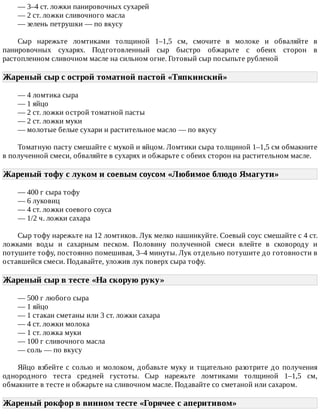 —	3–4	ст.	ложки	панировочных	сухарей
—	2	ст.	ложки	сливочного	масла
—	зелень	петрушки	—	по	вкусу
Сыр	 нарежьте	 ломтиками	 толщиной	 1–1,5	 см,	 смочите	 в	 молоке	 и	 обваляйте	 в
панировочных	 сухарях.	 Подготовленный	 сыр	 быстро	 обжарьте	 с	 обеих	 сторон	 в
растопленном	сливочном	масле	на	сильном	огне.	Готовый	сыр	посыпьте	рубленой
Жареный	сыр	с	острой	томатной	пастой	«Тяпкинский»	
—	4	ломтика	сыра
—	1	яйцо
—	2	ст.	ложки	острой	томатной	пасты
—	2	ст.	ложки	муки
—	молотые	белые	сухари	и	растительное	масло	—	по	вкусу
Томатную	пасту	смешайте	с	мукой	и	яйцом.	Ломтики	сыра	толщиной	1–1,5	см	обмакните
в	полученной	смеси,	обваляйте	в	сухарях	и	обжарьте	с	обеих	сторон	на	растительном	масле.
Жареный	тофу	с	луком	и	соевым	соусом	«Любимое	блюдо	Ямагути»	
—	400	г	сыра	тофу
—	6	луковиц
—	4	ст.	ложки	соевого	соуса
—	1/2	ч.	ложки	сахара
Сыр	тофу	нарежьте	на	12	ломтиков.	Лук	мелко	нашинкуйте.	Соевый	соус	смешайте	с	4	ст.
ложками	 воды	 и	 сахарным	 песком.	 Половину	 полученной	 смеси	 влейте	 в	 сковороду	 и
потушите	тофу,	постоянно	помешивая,	3–4	минуты.	Лук	отдельно	потушите	до	готовности	в
оставшейся	смеси.	Подавайте,	уложив	лук	поверх	сыра	тофу.
Жареный	сыр	в	тесте	«На	скорую	руку»	
—	500	г	любого	сыра
—	1	яйцо
—	1	стакан	сметаны	или	3	ст.	ложки	сахара
—	4	ст.	ложки	молока
—	1	ст.	ложка	муки
—	100	г	сливочного	масла
—	соль	—	по	вкусу
Яйцо	взбейте	с	солью	и	молоком,	добавьте	муку	и	тщательно	разотрите	до	получения
однородного	 теста	 средней	 густоты.	 Сыр	 нарежьте	 ломтиками	 толщиной	 1–1,5	 см,
обмакните	в	тесте	и	обжарьте	на	сливочном	масле.	Подавайте	со	сметаной	или	сахаром.
Жареный	рокфор	в	винном	тесте	«Горячее	с	аперитивом»	
 
