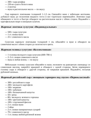 —	300	г	сыра	рокфор
—	150	мл	сухого	белого	вина
—	2	желтка
—	мука	и	растительное	масло	—	по	вкусу
Сыр	 нарежьте	 ломтиками	 толщиной	 1–1,5	 см.	 Смешайте	 вино	 с	 взбитыми	 желтками,
добавьте	 муку	 до	 получения	 жидкого	 теста	 и	 все	 тщательно	 перемешайте.	 Ломтики	 сыра
обмакните	в	тесте	и	быстро	обжарьте	на	растительном	масле	с	обеих	сторон.	Подавайте	с
картофельным	пюре	и	овощным	салатом.
Жареные	ломтики	сулугуни	«Индивидуальные»	
—	500	г	сыра	сулугуни
—	1	ст.	ложка	муки
—	25	г	сливочного	масла
Сулугуни	 нарежьте	 ломтиками	 толщиной	 1	 см,	 обваляйте	 в	 муке	 и	 обжарьте	 на
сливочном	масле	с	обеих	сторон	до	золотистого	цвета.
Жареная	головка	сулугуни	«Коллективная»	
—	1	головка	молодого	сыра	сулугуни	(600–700	г)
—	2–3	ст.	ложки	сливочного	масла
—	мука	и	любая	зелень	—	по	вкусу
Небольшую	головку	сулугуни	обваляйте	в	муке,	положите	на	разогретую	сковороду	со
сливочным	 маслом,	 накройте	 крышкой	 и	 обжарьте	 с	 одной	 стороны.	 Затем	 переверните
головку	 сыра	 и	 обжарьте	 с	 другой	 стороны,	 не	 накрывая	 крышкой.	 Подавайте,	 посыпав
рубленой	зеленью.
Жареный	российский	сыр	с	овощным	гарниром	под	соусом	«Первоклассный»
—	300	г	российского	сыра
—	200	г	молодого	картофеля
—	100	г	моркови
—	100	г	кабачков
—	100	г	белокочанной	капусты
—	50	г	репы
—	80	г	молодого	зеленого	горошка
—	100	г	цветной	капусты
—	100	г	стручковой	фасоли
—	2	ст.	ложки	муки
—	2	яйца
—	2	ст.	ложки	панировочных	сухарей
—	70	г	сливочного	масла
—	1	ст.	ложка	любой	рубленой	зелени
 