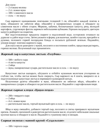 Для	соуса:
—	2	стакана	молока
—	2	ст.	ложки	муки
—	100	г	сливочного	масла
—	соль	—	по	вкусу
Сыр	 нарежьте	 одинаковыми	 ломтиками	 толщиной	 1	 см,	 обваляйте	 каждый	 ломтик	 в
муке,	 обмакните	 во	 взбитом	 яйце,	 обваляйте	 в	 панировочных	 сухарях	 и	 обжарьте	 на
сливочном	 масле	 с	 обеих	 сторон.	 Морковь,	 кабачки,	 белокочанную	 капусту,	 репу,	 молодой
картофель,	стручковую	фасоль	нарежьте	небольшими	кубиками.	Горошек	вылущите,	цветную
капусту	разберите	на	соцветия.
Все	 подготовленные	 продукты	 сварите	 в	 подсоленной	 воде,	 осторожно	 откиньте	 на
дуршлаг	и	дайте	воде	стечь.	Затем	уложите	в	форму	для	выпечки,	залейте	соусом,	прогрейте	в
духовке,	 положите	 горкой	 посередине	 блюда	 и	 посыпьте	 рубленой	 зеленью.	 Подавайте,
уложив	вокруг	ломтики	жареного	сыра.
Для	соуса	масло	разотрите	с	мукой,	посолите	и	постепенно	влейте,	продолжая	растирать,
горячее	молоко.	Полученный	соус	прокипятите.
Жареный	сыр	в	капустных	листьях	«Голубчик»	
—	500	г	любого	сыра
—	4	листа	капусты
—	2	яйца
—	мука,	панировочные	сухари,	растительное	масло	и	соль	—	по	вкусу
Капустные	 листья	 ошпарьте,	 обсушите	 и	 отбейте	 кухонным	 молотком	 утолщения	 на
стеблях	так,	чтобы	листья	можно	было	свернуть.	Сыр	нарежьте	на	4	ломтя,	заверните	их	в
подготовленные	капустные	листья	и	перевяжите	кулинарной	нитью.
Полученные	 рулеты	 обваляйте	 в	 муке,	 обмакните	 во	 взбитых	 яйцах,	 обваляйте	 в
панировочных	сухарях	и	обжарьте	на	растительном	масле.	Подавайте	с	картофельным	пюре.
Жареные	сырные	клецки	«Цацки-пецки»	
—	200	г	твердого	сыра
—	2	яйца
—	4	ст.	ложки	муки
—	растительное	масло,	тертый	мускатный	орех	и	соль	—	по	вкусу
Яйца	и	муку	смешайте,	добавьте	тертый	сыр,	посолите	и	слегка	приправьте	мускатным
орехом.	Ложкой,	смоченной	в	разогретом	растительном	масле,	отделите	небольшие	овальные
кусочки	массы	и	обжарьте	в	масле.	Подавайте	к	тушеному	мясу	и	овощам.
Сырные	полоски	с	манной	крупой	«Суздальские»	
—	100	г	тертого	сыра
 