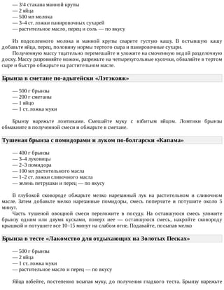—	3/4	стакана	манной	крупы
—	2	яйца
—	500	мл	молока
—	3–4	ст.	ложки	панировочных	сухарей
—	растительное	масло,	перец	и	соль	—	по	вкусу
Из	 подсоленного	 молока	 и	 манной	 крупы	 сварите	 густую	 кашу.	 В	 остывшую	 кашу
добавьте	яйца,	перец,	половину	нормы	тертого	сыра	и	панировочные	сухари.
Полученную	массу	тщательно	перемешайте	и	уложите	на	смоченную	водой	разделочную
доску.	Массу	разровняйте	ножом,	разрежьте	на	четырехугольные	кусочки,	обваляйте	в	тертом
сыре	и	быстро	обжарьте	на	растительном	масле.
Брынза	в	сметане	по-адыгейски	«Лэтэкояж»	
—	500	г	брынзы
—	200	г	сметаны
—	1	яйцо
—	1	ст.	ложка	муки
Брынзу	 нарежьте	 ломтиками.	 Смешайте	 муку	 с	 взбитым	 яйцом.	 Ломтики	 брынзы
обмакните	в	полученной	смеси	и	обжарьте	в	сметане.
Тушеная	брынза	с	помидорами	и	луком	по-болгарски	«Капама»	
—	400	г	брынзы
—	3–4	луковицы
—	2–3	помидора
—	100	мл	растительного	масла
—	1–2	ст.	ложки	сливочного	масла
—	зелень	петрушки	и	перец	—	по	вкусу
В	 глубокой	 сковороде	 обжарьте	 мелко	 нарезанный	 лук	 на	 растительном	 и	 сливочном
масле.	 Затем	 добавьте	 мелко	 нарезанные	 помидоры,	 смесь	 поперчите	 и	 потушите	 около	 5
минут.
Часть	 тушеной	 овощной	 смеси	 переложите	 в	 посуду.	 На	 оставшуюся	 смесь	 уложите
брынзу	 одним	 или	 двумя	 кусками,	 поверх	 нее	 —	 оставшуюся	 смесь,	 накройте	 сковороду
крышкой	и	потушите	все	10–15	минут	на	слабом	огне.	Подавайте,	посыпав	мелко
Брынза	в	тесте	«Лакомство	для	отдыхающих	на	Золотых	Песках»	
—	500	г	брынзы
—	2	яйца
—	1	ст.	ложка	муки
—	растительное	масло	и	перец	—	по	вкусу
Яйца	взбейте,	постепенно	всыпая	муку,	до	получения	гладкого	теста.	Брынзу	нарежьте
 
