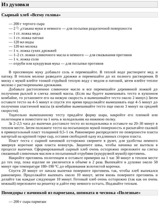 Из	духовки	
Сырный	хлеб	«Всему	голова»	
—	200	г	тертого	сыра
—	2	2/	3стакана	муки	и	немного	—	для	посыпки	разделочной	поверхности
—	1	ст.	ложка	меда
—	1	ст.	ложка	патоки
—	120	мл	воды
—	120	мл	молока
—	1	ч.	ложка	сухих	дрожжей
—	1–2	ст.	ложки	сливочного	масла	и	немного	—	для	смазывания	противня
—	1	ч.	ложка	соли
—	отруби	или	кукурузная	мука	—	для	посыпки	противня
В	 просеянную	 муку	 добавьте	 соль	 и	 перемешайте.	 В	 теплой	 воде	 растворите	 мед	 и
патоку.	 В	 теплом	 молоке	 разведите	 дрожжи	 и	 перемешайте	 до	 их	 полного	 растворения.	 В
миску	с	мукой	влейте	тонкой	струйкой	теплую	воду	с	медом	и	патокой,	затем	влейте	теплое
молоко	с	растворенными	дрожжами.
Добавьте	 растопленное	 сливочное	 масло	 и	 все	 перемешайте	 деревянной	 ложкой	 до
получения	 рыхлой	 и	 слегка	 липкой	 массы.	 (Если	 вы	 будете	 вымешивать	 тесто	 в	 кухонном
комбайне,	то	установите	его	на	низкую	скорость	и	вымешивайте	тесто	около	2	минут.)	Затем
оставьте	тесто	на	4–5	минут	и	спустя	это	время	продолжайте	вымешивать	еще	4–5	минут	до
получения	эластичной	массы	(в	комбайне	вымешивайте	тесто	еще	около	3	минут	на	средней
скорости).
Тщательно	 вымешанному	 тесту	 придайте	 форму	 шара,	 накройте	 его	 пленкой	 или
полотенцем	и	поместите	на	1	ночь	в	холодильник	на	нижнюю	полку.
За	2–2,5	часа	до	выпечки	достаньте	тесто	из	холодильника	и	оставьте	на	20–30	минут	в
теплом	месте.	Затем	положите	тесто	на	посыпанную	мукой	поверхность	и	раскатайте	скалкой
в	прямоугольный	пласт	толщиной	0,5–1	см.	Равномерно	распределите	по	поверхности	пласта
натертый	на	крупной	терке	сыр,	оставив	свободной	одну	из	длинных	сторон	пласта.
Пласт	 теста	 с	 сырной	 начинкой	 осторожно	 сверните	 в	 рулет,	 для	 удобства	 немного
завернув	 короткие	 края	 пласта	 вовнутрь.	 Защипите	 швы,	 чтобы	 начинка	 не	 вытекла	 в
процессе	 выпечки.	 Сформированный	 сырный	 хлеб	 очень	 осторожно	 переложите	 на	 слегка
смазанный	сливочным	маслом	и	посыпанный	отрубями	(кукурузной	мукой)	противень.
Накройте	противень	полотенцем	и	оставьте	примерно	на	1	час	30	минут	в	теплом	месте
до	 тех	 пор,	 пока	 изделие	 не	 увеличится	 в	 объеме	 в	 2	 раза.	 Выпекайте	 в	 духовке	 около	 50
минут	при	температуре	180–190	°C	до	образования	золотистой	корочки.
Спустя	 20	 минут	 от	 начала	 выпечки	 поверните	 противень	 так,	 чтобы	 хлеб	 выпекался
равномерно.	 Продолжайте	 выпекать	 около	 10	 минут,	 затем	 вновь	 поверните	 противень	 и
делайте	так	каждые	следующие	10	минут.	Готовый	хлеб	очень	осторожно	(так	как	он	очень
нежный)	переложите	на	решетку	и	дайте	ему	немного	остыть.	Подавайте	теплым.
Помидоры	с	начинкой	из	пармезана,	шпината	и	чеснока	«Полезные»	
—	200	г	сыра	пармезан
 