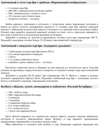 Запеченный	в	тесте	сыр	бри	с	грибами	«Поражающий	воображение»	
—	1	головка	сыра	бри
—	200–300	г	шампиньонов	или	белых	грибов
—	500	г	замороженного	слоеного	теста
—	1/2	стакана	сухого	белого	вина
—	эстрагон	и	чеснок	—	по	вкусу
Грибы	 нарежьте	 ломтиками	 и	 потушите	 с	 эстрагоном,	 мелко	 нарезанным	 чесноком	 и
вином	 до	 почти	 полного	 выпаривания	 жидкости.	 С	 головки	 сыра	 бри	 срежьте	 верхнюю
корочку	с	небольшим	количеством	мякоти	и	положите	в	углубление	подготовленные	грибы.
Головку	сыра	накройте	срезанной	корочкой,	уложите	на	пласт	теста,	тщательно	заверните	в
него	сыр	и	поместите	в	холодильник	минимум	на	20	минут.
Запекайте	 в	 духовке	 до	 золотисто-коричневого	 оттенка	 теста	 при	 температуре	 100	 °C.
Подавайте,	выдержав	готовое	блюдо	15–20	минут	при	комнатной	температуре.
Запеченный	с	миндалем	сыр	бри	«Задержите	дыхание!»	
—	1	небольшая	головка	сыра	бри	(около	250	г)
—	1/4	стакана	нарезанного	миндаля
—	1	багет
—	1	ст.	ложка	сливочного	масла
—	клубника,	груши,	перец	и	соль	—	по	вкусу
Растопите	сливочное	масло	и	обжарьте	на	нем	миндаль	до	золотистого	цвета.	Сыр	бри
уложите	на	противень,	сверху	посолите,	поперчите	и	положите	поверх	сыра	подготовленный
миндаль.
Запекайте	 в	 духовке	 20–25	 минут	 при	 температуре	 150	 °C.	 Вместе	 с	 сыром	 в	 духовку
положите	завернутый	в	фольгу	багет.	Подавайте	запеченный	сыр	бри	с	ломтиками	теплого
багета,	клубникой	и	грушами,	нарезанными	ломтиками.
Колбаса	с	яйцами,	луком,	помидорами	и	майонезом	«Русский	бутерброд»	
—	150	г	любого	сыра
—	200	г	вареной	колбасы	без	жира
—	1	помидор
—	1	луковица
—	2	сваренных	вкрутую	яйца
—	4	ст.	ложки	майонеза
—	2	ст.	ложки	кетчупа
—	1	багет	или	нарезной	батон
Багет	 (батон)	 разрежьте	 по	 горизонтали,	 выньте	 мякоть,	 смажьте	 изнутри	 майонезом,
кетчупом	 и	 посыпьте	 измельченным	 луком.	 Колбасу	 и	 сыр	 нарежьте	 одинаковыми
квадратиками,	перемешайте	и	положите	внутрь	хлеба.
Яйца	 измельчите	 и	 посыпьте	 ими	 колбасу	 и	 сыр.	 Помидоры	 нарежьте	 кружками	 или
 
