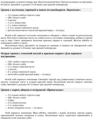 полукружиями	и	уложите	поверх	яиц.	Подготовленный	багет	(батон)	положите	на	противень
без	масла.	Запекайте	в	духовке	15–20	минут	при	средней	температуре.
Гренки	с	желтками,	горчицей	и	пивом	по-швейцарски	«Боденские»	
—	1/2	стакана	любого	тертого	сыра
—	200	г	белого	хлеба
—	2	желтка
—	1–2	ст.	ложки	пива
—	1	ч.	ложка	горчицы
—	2–3	ст.	ложки	сливочного	масла
—	растительное	масло	и	молотый	красный	перец	—	по	вкусу
Белый	хлеб	нарежьте	толстыми	ломтиками	и	обжарьте	с	обеих	сторон	на	растительном
масле.	Растопите	сливочное	масло	на	слабом	огне	и,	постоянно	помешивая,	добавьте	тертый
сыр	 и	 пиво.	 Смесь	 приправьте	 молотым	 красным	 перцем	 и	 горчицей.	 Желтки	 взбейте	 и,
помешивая,	влейте	к	смеси.
Полученную	 массу	 прогрейте,	 не	 доводя	 до	 кипения,	 и	 смажьте	 ею	 обжаренный	 хлеб.
Запекайте	в	духовке	5-10	минут	при	средней	температуре.
Острые	гренки	с	томатной	пастой	и	красным	перцем	«Для	хорошего
настроения»	
—	120	г	любого	тертого	сыра
—	200	г	белого	хлеба
—	1	ст.	ложка	томатной	пасты
—	1	желток
—	4	ч.	ложки	сливочного	масла
—	молотый	острый	красный	перец	—	по	вкусу
Белый	хлеб	нарежьте	ломтиками.	Смешайте	тертый	сыр,	размягченное	сливочное	масло,
желток,	 томатную	 пасту	 и	 острый	 красный	 перец.	 Полученной	 массой	 смажьте	 ломтики
хлеба.	Запекайте	в	духовке	10–15	минут	при	средней	температуре.
Гренки	с	сыром,	яйцами	и	петрушкой	«Правильные»	
—	1/2	стакана	любого	тертого	сыра
—	200	г	белого	хлеба
—	3	яйца
—	1/2	стакана	молока
—	1	ст.	ложка	муки
—	зелень	петрушки	и	соль	—	по	вкусу
Хлеб	 нарежьте	 ломтиками.	 Яйца	 взбейте,	 смешайте	 с	 мукой,	 молоком,	 тертым	 сыром,
измельченной	 зеленью	 петрушки	 и	 солью.	 Полученную	 массу	 тщательно	 перемешайте	 и
обмакните	в	нее	ломтики	хлеба.
 