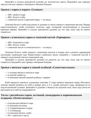 Запекайте	 в	 сильно	 разогретой	 духовке	 до	 золотистого	 цвета.	 Подавайте	 как	 горячую
закуску	или	как	гарнир	к	овощным	и	мясным	блюдам.
Гренки	с	сыром	и	перцем	«Суповые»	
—	100	г	любого	сыра
—	200	г	белого	хлеба
—	сливочное	масло	и	красный	перец	—	по	вкусу
Ломтики	белого	хлеба	подсушите	в	духовке	и	слегка	смажьте	сливочным	маслом.	Поверх
подготовленного	 хлеба	 положите	 полоски	 сыра	 толщиной	 полсантиметра	 и	 посыпьте
красным	 перцем.	 Запекайте	 в	 сильно	 разогретой	 духовке	 до	 тех	 пор,	 пока	 сыр	 не	 начнет
плавиться.
Гренки	с	плавленым	сыром	и	томатной	пастой	«Гарнирные»	
—	100	г	плавленого	сыра
—	200	г	белого	хлеба
—	сливочное	масло	и	томатная	паста	—	по	вкусу
Ломтики	 белого	 хлеба	 смажьте	 сливочным	 маслом	 и	 поверх	 него	 уложите	 нарезанный
кусочками	 плавленый	 сыр.	 Размягченное	 сливочное	 масло	 смешайте	 с	 томатной	 пастой	 и
смажьте	полученной	смесью	плавленый	сыр.
Запекайте	 в	 сильно	 разогретой	 духовке	 на	 решетке	 до	 тех	 пор,	 пока	 сыр	 не	 начнет
плавиться.	Подавайте	как	гарнир	к	овощным	блюдам.
Гренки	с	овечьим	сыром	и	свиной	колбасой	«Самостоятельные»	
—	1	головка	мягкого	овечьего	сыра
—	6	ломтей	чиабатты
—	6	ломтиков	мягкой	свиной	колбасы	с	перцем
Хлеб	нарежьте	наискось	длинными	ломтями.	У	сыра	срежьте	верхнюю	корку.	Положите
ломтик	свиной	колбасы	на	хлеб	и	поверх	него	2–3	ч.	ложки	овечьего	сыра,	зачерпнув	их	из
подготовленной	головки.	Запекайте	в	духовке	2	минуты	на	сильном	огне,	пока	сыр	слегка	не
расплавится	и	хлеб	не	подрумянится
Тосты	с	российским	сыром,	ветчиной,	помидорами	и	маринованными
огурцами	«Отечественные»	
—	6	кусков	российского	сыра
—	6	ломтиков	ветчины
—	1–2	маринованных	огурца
—	1–2	помидора
—	6	ломтиков	белого	хлеба
—	50	г	сливочного	масла
 
