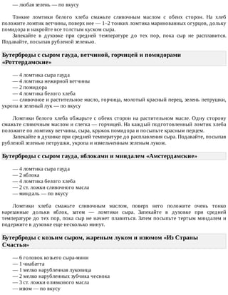 —	любая	зелень	—	по	вкусу
Тонкие	 ломтики	 белого	 хлеба	 смажьте	 сливочным	 маслом	 с	 обеих	 сторон.	 На	 хлеб
положите	ломтик	ветчины,	поверх	нее	—	1–2	тонких	ломтика	маринованных	огурцов,	дольку
помидора	и	накройте	все	толстым	куском	сыра.
Запекайте	 в	 духовке	 при	 средней	 температуре	 до	 тех	 пор,	 пока	 сыр	 не	 расплавится.
Подавайте,	посыпав	рубленой	зеленью.
Бутерброды	с	сыром	гауда,	ветчиной,	горчицей	и	помидорами
«Роттердамские»	
—	4	ломтика	сыра	гауда
—	4	ломтика	нежирной	ветчины
—	2	помидора
—	4	ломтика	белого	хлеба
—	сливочное	и	растительное	масло,	горчица,	молотый	красный	перец,	зелень	петрушки,
укропа	и	зеленый	лук	—	по	вкусу
Ломтики	белого	хлеба	обжарьте	с	обеих	сторон	на	растительном	масле.	Одну	сторону
смажьте	сливочным	маслом	и	слегка	—	горчицей.	На	каждый	подготовленный	ломтик	хлеба
положите	по	ломтику	ветчины,	сыра,	кружок	помидора	и	посыпьте	красным	перцем.
Запекайте	в	духовке	при	средней	температуре	до	расплавления	сыра.	Подавайте,	посыпав
рубленой	зеленью	петрушки,	укропа	и	измельченным	зеленым	луком.
Бутерброды	с	сыром	гауда,	яблоками	и	миндалем	«Амстердамские»	
—	4	ломтика	сыра	гауда
—	2	яблока
—	4	ломтика	белого	хлеба
—	2	ст.	ложки	сливочного	масла
—	миндаль	—	по	вкусу
Ломтики	 хлеба	 смажьте	 сливочным	 маслом,	 поверх	 него	 положите	 очень	 тонко
нарезанные	 дольки	 яблок,	 затем	 —	 ломтики	 сыра.	 Запекайте	 в	 духовке	 при	 средней
температуре	до	тех	пор,	пока	сыр	не	начнет	плавиться.	Затем	посыпьте	тертым	миндалем	и
подержите	в	духовке	еще	несколько	минут.
Бутерброды	с	козьим	сыром,	жареным	луком	и	изюмом	«Из	Страны
Счастья»	
—	6	головок	козьего	сыра-мини
—	1	чиабатта
—	1	мелко	нарубленная	луковица
—	2	мелко	нарубленных	зубчика	чеснока
—	3	ст.	ложки	оливкового	масла
—	изюм	—	по	вкусу
 