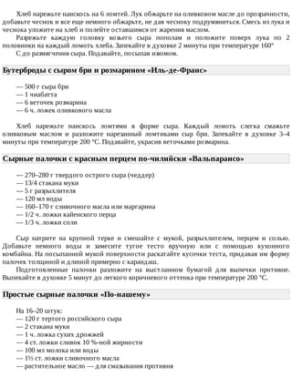 Хлеб	нарежьте	наискось	на	6	ломтей.	Лук	обжарьте	на	оливковом	масле	до	прозрачности,
добавьте	чеснок	и	все	еще	немного	обжарьте,	не	дав	чесноку	подрумяниться.	Смесь	из	лука	и
чеснока	уложите	на	хлеб	и	полейте	оставшимся	от	жарения	маслом.
Разрежьте	 каждую	 головку	 козьего	 сыра	 пополам	 и	 положите	 поверх	 лука	 по	 2
половинки	на	каждый	ломоть	хлеба.	Запекайте	в	духовке	2	минуты	при	температуре	160°
С	до	размягчения	сыра.	Подавайте,	посыпав	изюмом.
Бутерброды	с	сыром	бри	и	розмарином	«Иль-де-Франс»	
—	500	г	сыра	бри
—	1	чиабатта
—	6	веточек	розмарина
—	6	ч.	ложек	оливкового	масла
Хлеб	 нарежьте	 наискось	 ломтями	 в	 форме	 сыра.	 Каждый	 ломоть	 слегка	 смажьте
оливковым	 маслом	 и	 разложите	 нарезанный	 ломтиками	 сыр	 бри.	 Запекайте	 в	 духовке	 3–4
минуты	при	температуре	200	°C.	Подавайте,	украсив	веточками	розмарина.
Сырные	палочки	с	красным	перцем	по-чилийски	«Вальпараисо»	
—	270–280	г	твердого	острого	сыра	(чеддер)
—	13/4	стакана	муки
—	5	г	разрыхлителя
—	120	мл	воды
—	160–170	г	сливочного	масла	или	маргарина
—	1/2	ч.	ложки	кайенского	перца
—	1/3	ч.	ложки	соли
Сыр	 натрите	 на	 крупной	 терке	 и	 смешайте	 с	 мукой,	 разрыхлителем,	 перцем	 и	 солью.
Добавьте	 немного	 воды	 и	 замесите	 тугое	 тесто	 вручную	 или	 с	 помощью	 кухонного
комбайна.	На	посыпанной	мукой	поверхности	раскатайте	кусочки	теста,	придавая	им	форму
палочек	толщиной	и	длиной	примерно	с	карандаш.
Подготовленные	 палочки	 разложите	 на	 выстланном	 бумагой	 для	 выпечки	 противне.
Выпекайте	в	духовке	5	минут	до	легкого	коричневого	оттенка	при	температуре	200	°C.
Простые	сырные	палочки	«По-нашему»	
На	16–20	штук:
—	120	г	тертого	российского	сыра
—	2	стакана	муки
—	1	ч.	ложка	сухих	дрожжей
—	4	ст.	ложки	сливок	10	%-ной	жирности
—	100	мл	молока	или	воды
—	1½	ст.	ложки	сливочного	масла
—	растительное	масло	—	для	смазывания	противня
 