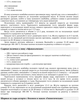 —	1/3	ч.	ложки	соли
Для	смазывания:
—	1	желток
—	1	ст.	ложка	молока
В	чашу	кухонного	комбайна	всыпьте	просеянную	муку,	тертый	сыр,	соль	и	смешивайте	1
минуту	 на	 средней	 скорости	 до	 получения	 однородной	 массы.	 В	 теплом	 молоке	 (воде)
растворите	 дрожжи,	 влейте	 в	 чашу	 кухонного	 комбайна,	 добавьте	 сливки	 и	 растопленное
сливочное	масло,	остуженное	до	температуры	чуть	выше	комнатной.
Полученную	 смесь	 вымешивайте	 3–4	 минуты	 на	 средней	 скорости	 до	 получения
мягкого,	 эластичного	 теста.	 Тщательного	 вымешанному	 тесту	 придайте	 форму	 шара,
переложите	в	посыпанную	мукой	посуду,	немного	присыпьте	сверху	мукой	и,	накрыв	тесто
пленкой,	оставьте	в	теплом	месте	на	1–1,5	часа.
Когда	 тесто	 увеличится	 в	 объеме	 в	 1,5–2	 раза,	 положите	 его	 на	 посыпанную	 мукой
поверхность	и	разделите	на	4	равные	части.
Каждую	часть	раскатайте	в	жгут	диаметром	около	2	см.	Жгуты	нарежьте	на	4–5	частей,
уложите	их	на	смазанный	растительным	маслом	противень,	накройте	легким	полотенцем	и
оставьте	на	20–30	минут	в	теплом	месте.
Затем	 смажьте	 желтком,	 взбитым	 с	 молоком.	 Выпекайте	 в	 духовке	 15–20	 минут	 при
температуре	180–190	°C.	Готовые	палочки	положите	на	решетку	и	немного	остудите.
Сырные	палочки	к	пиву	«Афанасьевские»	
—	200	г	тертого	российского	сыра
—	200	мл	темного	пива	(не	фильтрованного:	это	придаст	выпечке	особый	вкус)
—	3¼	стакана	муки
—	1	ч.	ложка	сухих	дрожжей
—	1/2	ч.	ложки	соли
—	кукурузная	мука	или	отруби	—	для	посыпки	противня
В	 чашу	 кухонного	 комбайна	 положите	 тертый	 сыр,	 всыпьте	 просеянную	 муку,	 соль	 и
смешивайте	1	минуту	на	средней	скорости	до	получения	однородной	массы.	Затем	добавьте
дрожжи,	влейте	пиво,	смешивайте	1–2	минуты	на	малой	скорости	и	2–3	минуты	—	на	средней
скорости	до	получения	эластичного,	очень	мягкого	и	не	липнущего	к	рукам	теста.
Тщательного	 вымешанному	 тесту	 придайте	 форму	 шара,	 переложите	 в	 посыпанную
мукой	 посуду	 и	 оставьте	 в	 теплом	 месте	 на	 1,5–2	 часа.	 За	 это	 время	 тесто	 должно
увеличиться	в	объеме	примерно	в	2	раза.	Подошедшее	тесто	уложите	на	посыпанную	мукой
поверхность	и	разделите	на	4–6	равных	частей.
Каждую	 часть	 раскатайте	 в	 жгут	 диаметром	 1,5–2	 см.	 Жгуты	 нарежьте	 на	 кусочки
длиной	10–15	см,	переложите	их	на	посыпанный	кукурузной	мукой	или	отрубями	противень,
накройте	полотенцем	и	оставьте	на	20–30	минут	в	теплом	месте.	Выпекайте	в	духовке	15–20
минут	 при	 температуре	 180–190	 °C.	 Готовые	 палочки	 положите	 на	 решетку	 и	 немного
остудите.
Шарики	из	сыра-ассорти	с	беконом	и	маком	«Гипнотические»	
 