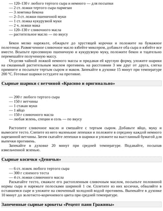 —	120–130	г	любого	тертого	сыра	и	немного	—	для	посыпки
—	2	ст.	ложки	тертого	сыра	пармезан
—	3	ломтика	бекона
—	2–3	ст.	ложки	пшеничной	муки
—	1	ст.	ложка	кукурузной	муки
—	2	ч.	ложки	мака
—	120–130	г	сливочного	масла
—	растительное	масло	—	по	вкусу
Бекон	 мелко	 нарежьте,	 обжарьте	 до	 хрустящей	 корочки	 и	 положите	 на	 бумажное
полотенце.	Размягченное	сливочное	масло	взбейте	миксером,	добавьте	оба	сыра	и	взбейте	все
вместе.	Всыпьте	просеянную	пшеничную	и	кукурузную	муку,	положите	бекон	и	тщательно
перемешайте	полученную	массу.
Отделяя	чайной	ложкой	немного	массы	и	придавая	ей	круглую	форму,	уложите	шарики
на	 смазанный	 растительным	 маслом	 противень	 на	 расстоянии	 3	 мм	 друг	 от	 друга,	 слегка
примните	и	посыпьте	тертым	сыром	и	маком.	Запекайте	в	духовке	15	минут	при	температуре
200	°C.	Готовые	шарики	остудите	на	противне.
Сырные	шарики	с	ветчиной	«Красиво	и	оригинально»	
—	200	г	любого	тертого	сыра
—	150	г	ветчины
—	1	стакан	муки
—	1	яйцо
—	150	г	сливочного	масла
—	любая	зелень,	специи	и	соль	—	по	вкусу
Растопите	 сливочное	 масло	 и	 смешайте	 с	 тертым	 сыром.	 Добавьте	 яйцо,	 муку	 и
вымесите	тесто.	Слепите	из	него	маленькие	лепешки	и	положите	в	середину	каждой	немного
нарезанной	ветчины.	Затем	скатайте	лепешки	в	шарики	и	уложите	на	выстланный	бумагой	для
выпечки	противень.
Запекайте	 в	 духовке	 20	 минут	 при	 средней	 температуре.	 Подавайте,	 посыпав
измельченной	зеленью.
Сырные	косички	«Девичьи»	
—	6	ст.	ложек	любого	тертого	сыра
—	300	г	слоеного	теста
—	4	ст.	ложки	сливочного	масла
Раскатайте	 тесто,	 смажьте	 его	 растопленным	 сливочным	 маслом,	 посыпьте	 половиной
нормы	 сыра	 и	 нарежьте	 полосками	 шириной	 1	 см.	 Сплетите	 из	 них	 косички,	 обваляйте	 в
оставшемся	сыре	и	уложите	на	смоченный	холодной	водой	противень.	Выпекайте	в	духовке
10	минут	до	золотисто-коричневого	цвета	при	средней	температуре.
Запеченные	сырные	крокеты	«Рецепт	панн	Гражины»	
 