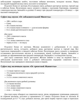 небольшими	 порциями	 влейте,	 постоянно	 взбивая	 венчиком,	 холодное	 молоко.	 Перед
последней	порцией	молока	смесь	посолите	и	поперчите.
Отделите	белки	от	желтков.	В	остывшую	смесь	добавьте	растертые	желтки,	тертый	сыр
и	 взбитые	 белки.	 Полученную	 массу	 уложите	 в	 форму	 с	 высокими	 бортиками,	 смазанную
сливочным	маслом.	Запекайте	в	духовке	15	минут	при	средней	температуре	и	10	минут	—	при
высокой	температуре.
Суфле	под	соусом	«От	соблазнительной	Мюзетты»	
—	100	г	любого	сыра
—	6	яиц
—	4½	стакана	молока
—	1½	стакана	муки	и	немного	—	для	посыпки	формы
—	6	ст.	ложек	растительного	масла
Для	соуса:
—	250	г	сливочного	масла
—	3	желтка
—	1	ст.	ложка	лимонного	сока
—	перец	и	соль	—	по	вкусу
Отделите	 белки	 от	 желтков.	 Молоко	 вскипятите	 с	 добавлением	 4	 ст.	 ложек
растительного	 масла,	 остудите,	 добавьте	 муку,	 растертые	 желтки	 и	 тертый	 сыр.	 Все
тщательно	перемешайте	и	введите	взбитые	белки.	Полученную	массу	уложите	в	смазанную
оставшимся	 растительным	 маслом	 и	 посыпанную	 мукой	 глубокую	 форму.	 Запекайте	 в
духовке	до	зарумянивания	при	средней	температуре.	Подавайте	с	голландским	соусом.
Для	 соуса	 сливочное	 масло	 растопите.	 Желтки	 взбейте	 в	 пену	 на	 водяной	 бане	 с
небольшим	 количеством	 соли	 и	 добавьте	 небольшими	 порциями	 сливочное	 масло.
Полученный	соус	приправьте	лимонным	соком	и	перцем.
Суфле	под	молочным	соусом	«От	трепетной	Жаннетты»	
—	1	стакан	тертого	сыра
—	1¼	стакана	молочного	соуса	средней	густоты
—	4	яйца
—	1–2	ст.	ложки	сливочного	масла
Для	молочного	соуса	средней	густоты:
—	2	стакана	молока
—	2	ст.	ложки	муки
—	2	ст.	ложки	сливочного	масла
—	соль	—	по	вкусу
Для	соуса	муку	обжарьте	на	сливочном	масле,	затем,	непрерывно	помешивая,	разведите
ее	 горячим	 молоком,	 посолите	 и	 прокипятите	 5–7	 минут.	 Отделите	 белки	 от	 желтков.	 В
охлажденный	до	6–7	°C	соус	добавьте	желтки,	две	трети	нормы	тертого	сыра	и	тщательно
 