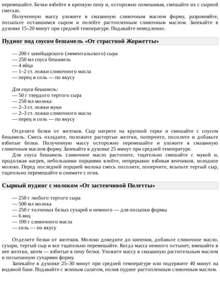 перемешайте.	Белки	взбейте	в	крепкую	пену	и,	осторожно	помешивая,	смешайте	их	с	сырной
смесью.
Полученную	 массу	 уложите	 в	 смазанную	 сливочным	 маслом	 форму,	 разровняйте,
посыпьте	 оставшимся	 сыром	 и	 полейте	 растопленным	 сливочным	 маслом.	 Запекайте	 в
духовке	15–20	минут	при	средней	температуре.	Подавайте	немедленно.
Пудинг	под	соусом	бешамель	«От	страстной	Жоржетты»	
—	200	г	швейцарского	(эмментальского)	сыра
—	250	мл	соуса	бешамель
—	4	яйца
—	1–2	ст.	ложки	сливочного	масла
—	перец	и	соль	—	по	вкусу
Для	соуса	бешамель:
—	50	г	твердого	тертого	сыра
—	250	мл	молока
—	2–3	ст.	ложки	муки
—	2–3	ст.	ложки	сливочного	масла
—	перец	и	соль	—	по	вкусу
Отделите	 белки	 от	 желтков.	 Сыр	 натрите	 на	 крупной	 терке	 и	 смешайте	 с	 соусом
бешамель.	 Смесь	 охладите,	 положите	 растертые	 желтки,	 поперчите,	 посолите	 и	 добавьте
взбитые	 белки.	 Полученную	 массу	 осторожно	 перемешайте	 и	 уложите	 в	 смазанную
сливочным	маслом	форму.	Запекайте	в	духовке	25	минут	при	средней	температуре.
Для	 соуса	 бешамель	 сливочное	 масло	 растопите,	 тщательно	 смешайте	 с	 мукой	 и,
продолжая	 нагрев,	 небольшими	 порциями	 влейте,	 непрерывно	 взбивая	 венчиком,	 холодное
молоко.	Перед	последней	порцией	молока	смесь	посолите,	поперчите,	всыпьте	тертый	сыр,
тщательно	перемешайте	и	снимите	с	огня.
Сырный	пудинг	с	молоком	«От	застенчивой	Полетты»	
—	250	г	любого	тертого	сыра
—	500	мл	молока
—	250	г	толченых	белых	сухарей	и	немного	—	для	посыпки	формы
—	6	яиц
—	100	г	сливочного	масла
—	соль	—	по	вкусу
Отделите	белки	от	желтков.	Молоко	доведите	до	кипения,	добавьте	сливочное	масло,
сухари,	тертый	сыр	и	все	тщательно	перемешайте.	Когда	масса	немного	остынет,	вмешайте	в
нее	желтки,	затем	—	взбитые	в	пену	белки.	Уложите	массу	в	смазанную	растительным	маслом
и	посыпанную	сухарями	форму.
Запекайте	в	духовке	25–30	минут	при	средней	температуре	или	подержите	40	минут	на
водяной	бане.	Подавайте	с	зеленым	салатом,	полив	пудинг	растопленным	сливочным	маслом.
 