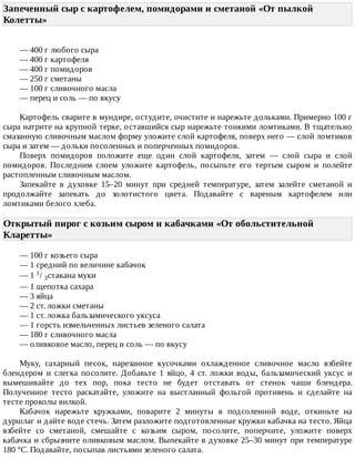 Запеченный	сыр	с	картофелем,	помидорами	и	сметаной	«От	пылкой
Колетты»	
—	400	г	любого	сыра
—	400	г	картофеля
—	400	г	помидоров
—	250	г	сметаны
—	100	г	сливочного	масла
—	перец	и	соль	—	по	вкусу
Картофель	сварите	в	мундире,	остудите,	очистите	и	нарежьте	дольками.	Примерно	100	г
сыра	натрите	на	крупной	терке,	оставшийся	сыр	нарежьте	тонкими	ломтиками.	В	тщательно
смазанную	сливочным	маслом	форму	уложите	слой	картофеля,	поверх	него	—	слой	ломтиков
сыра	и	затем	—	дольки	посоленных	и	поперченных	помидоров.
Поверх	 помидоров	 положите	 еще	 один	 слой	 картофеля,	 затем	 —	 слой	 сыра	 и	 слой
помидоров.	 Последним	 слоем	 уложите	 картофель,	 посыпьте	 его	 тертым	 сыром	 и	 полейте
растопленным	сливочным	маслом.
Запекайте	 в	 духовке	 15–20	 минут	 при	 средней	 температуре,	 затем	 залейте	 сметаной	 и
продолжайте	 запекать	 до	 золотистого	 цвета.	 Подавайте	 с	 вареным	 картофелем	 или
ломтиками	белого	хлеба.
Открытый	пирог	с	козьим	сыром	и	кабачками	«От	обольстительной
Кларетты»	
—	100	г	козьего	сыра
—	1	средний	по	величине	кабачок
—	1	1/	3стакана	муки
—	1	щепотка	сахара
—	3	яйца
—	2	ст.	ложки	сметаны
—	1	ст.	ложка	бальзамического	уксуса
—	1	горсть	измельченных	листьев	зеленого	салата
—	180	г	сливочного	масла
—	оливковое	масло,	перец	и	соль	—	по	вкусу
Муку,	 сахарный	 песок,	 нарезанное	 кусочками	 охлажденное	 сливочное	 масло	 взбейте
блендером	 и	 слегка	 посолите.	 Добавьте	 1	 яйцо,	 4	 ст.	 ложки	 воды,	 бальзамический	 уксус	 и
вымешивайте	 до	 тех	 пор,	 пока	 тесто	 не	 будет	 отставать	 от	 стенок	 чаши	 блендера.
Полученное	 тесто	 раскатайте,	 уложите	 на	 выстланный	 фольгой	 противень	 и	 сделайте	 на
тесте	проколы	вилкой.
Кабачок	 нарежьте	 кружками,	 поварите	 2	 минуты	 в	 подсоленной	 воде,	 откиньте	 на
дуршлаг	и	дайте	воде	стечь.	Затем	разложите	подготовленные	кружки	кабачка	на	тесто.	Яйца
взбейте	 со	 сметаной,	 смешайте	 с	 козьим	 сыром,	 посолите,	 поперчите,	 уложите	 поверх
кабачка	и	сбрызните	оливковым	маслом.	Выпекайте	в	духовке	25–30	минут	при	температуре
180	°C.	Подавайте,	посыпав	листьями	зеленого	салата.
 