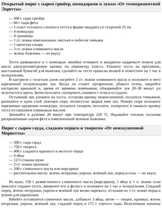 Открытый	пирог	с	сыром	грюйер,	помидорами	и	луком	«От	темпераментной
Лоретты»	
—	200	г	сыра	грюйер
—	60	г	сыра	фета
—	1	пласт	готового	слоеного	теста	в	форме	квадрата	со	стороной	25	см
—	4	помидора
—	4	луковицы
—	1	ст.	ложка	измельченных	листьев	и	побегов	тимьяна
—	1	щепотка	сахара
—	3	ст.	ложки	оливкового	масла
—	зелень	базилика	—	по	вкусу
Тесто	 разморозьте	 и	 с	 помощью	 линейки	 отмерьте	 и	 аккуратно	 надрежьте	 ножом	 для
масла	 двухсантиметровую	 кромку	 по	 периметру	 пласта.	 Уложите	 тесто	 на	 противень,
выстланный	бумагой	для	выпечки,	сделайте	на	тесте	проколы	вилкой	и	поместите	на	1	час	в
холодильник.
В	кастрюле	с	толстым	дном	нагрейте	2	ст.	ложки	оливкового	масла	и	положите	в	него
нарезанный	 полукольцами	 лук.	 Когда	 он	 станет	 прозрачным,	 убавьте	 огонь,	 накройте
кастрюлю	 крышкой	 и,	 время	 от	 времени	 помешивая,	 обжаривайте	 лук	 20–30	 минут	 до
золотистого	цвета.	Затем	посолите,	поперчите,	снимите	с	огня	и	остудите.
Остывший	лук	уложите	на	тесто,	оставляя	кромку	незаполненной,	посыпьте	тимьяном,
разложите	 в	 один	 слой	 ломтики	 сыра,	 полностью	 закрыв	 ими	 лук.	 Поверх	 сыра	 положите
нарезанные	кружками	помидоры,	посыпьте	сахаром,	посолите,	поперчите	и	смажьте	кромку
теста	оставшимся	оливковым	маслом.
Запекайте	 в	 духовке	 20	 минут	 при	 температуре	 220	 °C.	 Подавайте	 теплым,	 посыпав
раскрошенным	сыром	фета	и	измельченной	зеленью	базилика.
Пирог	с	сыром	гауда,	сладким	перцем	и	творогом	«От	неискушенной
Мариетты»	
—	200	г	сыра	гауда
—	750	г	творога
—	400	г	сладкого	красного	и	желтого	перца
—	4	яйца
—	12/3	стакана	муки
—	2	ст.	ложки	крахмала
—	200	г	сливочного	масла	или	маргарина
—	растительное	масло,	зелень	петрушки,	укропа,	зеленый	лук,	перец	и	соль	—	по	вкусу
Из	муки,	150	г	размягченного	сливочного	масла	(маргарина),	1	яйца	и	1	ч.	ложки	соли
замесите	гладкое	тесто,	заверните	его	в	фольгу	и	положите	на	1	час	в	холодильник.	Сладкий
перец,	зелень	петрушки,	укропа	и	зеленый	лук	мелко	нарежьте,	отложив	по	1	ст.	ложке	перца	и
зелени	для	украшения.
Взбейте	оставшееся	сливочное	масло,	добавьте	3	яйца,	затем	—	творог,	крахмал,	зелень
петрушки,	 укропа,	 зеленый	 лук,	 сладкий	 перец	 и	 175	 г	 тертого	 сыра.	 Полученную	 начинку
 
