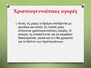 Χριστουγεννιάτικες αγορές
O Αυτές τις μέρες οι δρόμοι στολίζονται με
φωτάκια και έλατα. Σε πολλά μέρη
στήνονται χριστουγεννιάτικες αγορές. Ο
κόσμος τις επισκέπτεται για να αγοράσει
διακοσμητικά, γλυκά και ό,τι θα χρειαστεί
για το δείπνο των Χριστουγέννων.
 