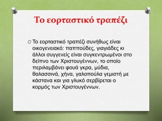 Το εορταστικό τραπέζι
O Το εορταστικό τραπέζι συνήθως είναι
οικογενειακό: παππούδες, γιαγιάδες κι
άλλοι συγγενείς είναι συγκεντρωμένοι στο
δείπνο των Χριστουγέννων, το οποίο
περιλαμβάνει φουά γκρα, μύδια,
θαλασσινά, χήνα, γαλοπούλα γεμιστή με
κάστανα και για γλυκό σερβίρεται ο
κορμός των Χριστουγέννων.
 