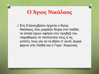 Ο Άγιος Νικόλαος
O Στις 6 Δεκεμβρίου έρχεται ο Άγιος
Νικόλαος που μοιράζει δώρα στα παιδιά,
τα οποία έχουν αφήσει στο πρεβάζι του
παραθύρου τα παπούτσια τους ή τις
μπότες τους για να τα βάλει σ’ αυτά. Δώρα
φέρνει στα παιδιά και ο Γερο- Χειμώνας
 