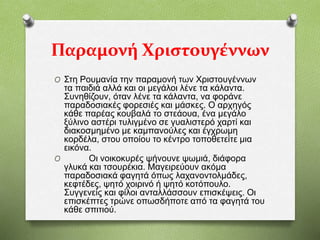 Παραμονή Χριστουγέννων
O Στη Ρουμανία την παραμονή των Χριστουγέννων
τα παιδιά αλλά και οι μεγάλοι λένε τα κάλαντα.
Συνηθίζουν, όταν λένε τα κάλαντα, να φοράνε
παραδοσιακές φορεσιές και μάσκες. Ο αρχηγός
κάθε παρέας κουβαλά το στεάουα, ένα μεγάλο
ξύλινο αστέρι τυλιγμένο σε γυαλιστερό χαρτί και
διακοσμημένο με καμπανούλες και έγχρωμη
κορδέλα, στου οποίου το κέντρο τοποθετείτε μια
εικόνα.
O Οι νοικοκυρές ψήνουνε ψωμιά, διάφορα
γλυκά και τσουρέκια. Μαγειρεύουν ακόμα
παραδοσιακά φαγητά όπως λαχανοντολμάδες,
κεφτέδες, ψητό χοιρινό ή ψητό κοτόπουλο.
Συγγενείς και φίλοι ανταλλάσσουν επισκέψεις. Οι
επισκέπτες τρώνε οπωσδήποτε από τα φαγητά του
κάθε σπιτιού.
 