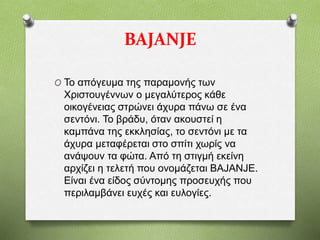 BAJANJE
O Το απόγευμα της παραμονής των
Χριστουγέννων ο μεγαλύτερος κάθε
οικογένειας στρώνει άχυρα πάνω σε ένα
σεντόνι. Το βράδυ, όταν ακουστεί η
καμπάνα της εκκλησίας, το σεντόνι με τα
άχυρα μεταφέρεται στο σπίτι χωρίς να
ανάψουν τα φώτα. Από τη στιγμή εκείνη
αρχίζει η τελετή που ονομάζεται BΑJANJE.
Είναι ένα είδος σύντομης προσευχής που
περιλαμβάνει ευχές και ευλογίες.
 