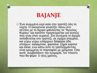 BAJANJE
O Ένα αναμμένο κερί καίει στο τραπέζι όλη τη
νύχτα. Η οικογένεια γονατίζει πάνω στο
σεντόνι με το άχυρο ψάλλοντας το “Άγγελος
Κυρίου” και κατόπιν προσεύχονται για αυτούς
που είναι στον ουρανό. Στη συνέχεια το άχυρο
τοποθετείται στο τραπέζι, σε σχήμα σταυρού,
και γύρω γύρω υπάρχουν διάφορα είδη
σπόρων: καλαμπόκι, φασόλια, ξηροί καρποί
και άλλα, ενώ κάτω από το τραπεζομάντιλο
είναι κρυμμένο το πορτοφόλι με χρήματα. Όλα
αυτά συμβολίζουν την ευημερία, τον πλούτο
που θα φέρει ο νέος χρόνος.
 