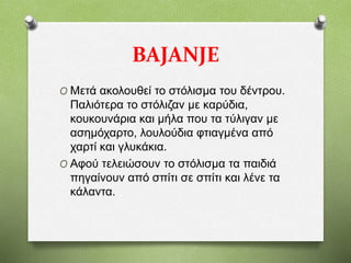BAJANJE
O Μετά ακολουθεί το στόλισμα του δέντρου.
Παλιότερα το στόλιζαν με καρύδια,
κουκουνάρια και μήλα που τα τύλιγαν με
ασημόχαρτο, λουλούδια φτιαγμένα από
χαρτί και γλυκάκια.
O Αφού τελειώσουν το στόλισμα τα παιδιά
πηγαίνουν από σπίτι σε σπίτι και λένε τα
κάλαντα.
 