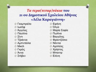 Τα τερα(τεταρ)τάκια του
21 ου Δημοτικού Σχολείου Αθήνας
«Λέλα Καραγιάννη»
O Γκαμπριέλο
O Ιωσήφ
O Άγγελος
O Παυλίνα
O Σίντι
O Τζοάννα
O Αμπντάλλα
O Μικέλ
O Γκρέις
O Άννα
O Στήβεν
O Ειρήνη
O Όλγα
O Μαρία Σοφία
O Πωλίνα
O Βαγγέλης
O Φραντζέσκο
O Νάντια
O Αχιλλέας
O Χρήστος
O Μπαντρ
O Ελένη
 