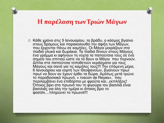 Η παρέλαση των Τριών Μάγων
O Κάθε χρόνο στις 5 Ιανουαρίου, το βράδυ, ο κόσμος βγαίνει
στους δρόμους και παρακολουθεί την άφιξη των Μάγων,
που έρχονται πάνω σε καμήλες. Οι Μάγοι μοιράζουν στα
παιδιά γλυκά και δωράκια. Τα παιδιά δίνουν στους Μάγους
ένα γράμμα κι αφήνουν τη νύχτα τα παπούτσια τους σε ένα
σημείο του σπιτιού ώστε να τα δουν οι Μάγοι που περνούν.
Δίπλα στα παπούτσια τοποθετούν κεράσματα για τους
Μάγους και σανό για τις καμήλες τους!!! Την επόμενη μέρα,
6 Ιανουαρίου και εορτή των Θεοφανείων, βγαίνουν πρωί
πρωί να δουν αν έχουν έρθει τα δώρα. Αμέσως μετά τρώνε
το παραδοσιακό πρωινό, « roscon de Reyes», που
περιλαμβάνει ένα επιδόρπιο με φρούτα και...εκπλήξεις!
Όποιος βρει στο πρωινό του τη φιγούρα του βασιλιά είναι
βασιλιάς για όλη την ημέρα κι όποιος βρει το
φασόλι....πληρώνει το πρωινό!!!
 