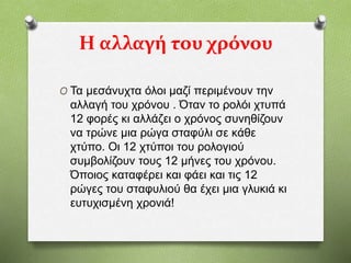 Η αλλαγή του χρόνου
O Τα μεσάνυχτα όλοι μαζί περιμένουν την
αλλαγή του χρόνου . Όταν το ρολόι χτυπά
12 φορές κι αλλάζει ο χρόνος συνηθίζουν
να τρώνε μια ρώγα σταφύλι σε κάθε
χτύπο. Οι 12 χτύποι του ρολογιού
συμβολίζουν τους 12 μήνες του χρόνου.
Όποιος καταφέρει και φάει και τις 12
ρώγες του σταφυλιού θα έχει μια γλυκιά κι
ευτυχισμένη χρονιά!
 