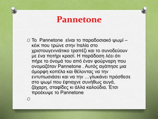 Pannetone
O Το Pannetone είναι το παραδοσιακό ψωμί –
κέικ που τρώνε στην Ιταλία στο
χριστουγεννιάτικο τραπέζι και το συνοδεύουν
με ένα ποτήρι κρασί. Η παράδοση λέει ότι
πήρε το όνομά του από έναν φούρναρη που
ονομαζόταν Pannetone . Αυτός αγάπησε μια
όμορφη κοπέλα και θέλοντας να την
εντυπωσιάσει και να την …γλυκάνει πρόσθεσε
στο ψωμί που έφτιαχνε συνήθως αυγά,
ζάχαρη, σταφίδες κι άλλα καλούδια. Έτσι
προέκυψε το Pannetone
O
 