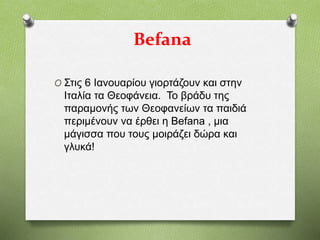 Befana
O Στις 6 Ιανουαρίου γιορτάζουν και στην
Ιταλία τα Θεοφάνεια. Το βράδυ της
παραμονής των Θεοφανείων τα παιδιά
περιμένουν να έρθει η Befana , μια
μάγισσα που τους μοιράζει δώρα και
γλυκά!
 