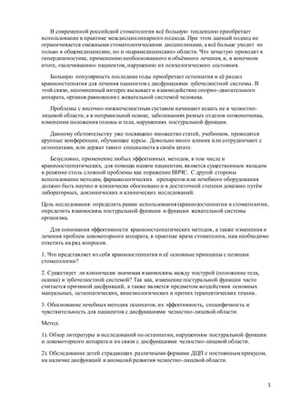 1
В современной российской стоматологии всё большую тенденцию приобретает
использование в практике междисциплинарного подхода. При этом данный подход не
ограничивается смежными стоматологическими дисциплинами, а всё больше уходит не
только в общемедицинские, но и «парамедицинские» области. Что зачастую приводит к
гипердиагностике, применению необоснованного и объёмного лечения, и, в конечном
итоге, «залечиванию» пациентов, нарушению их психологического состояния.
Большую популярность последние годы приобретает остеопатия и её раздел
краниоостеопатия для лечения пациентов с дисфункциями зубочелюстной системы. В
этой связи, несомненный интерес вызывает и взаимодействие опорно-двигательного
аппарата, органов равновесия с жевательной системой человека.
Проблемы с височно-нижнечелюстным суставом начинают искать не в челюстно-
лицевой области, а в неправильной осанке, заболеваниях разных отделов позвоночника,
изменении положения головы и тела, нарушениях постуральной функции.
Данному обстоятельству уже посвящено множество статей, учебников, проводятся
крупные конференции, обучающие курсы. Довольно много клиник или сотрудничают с
остеопатами, или держат такого специалиста в своём штате.
Безусловно, применение любых эффективных методов, в том числе и
краниоостеопатических, для помощи нашим пациентам, является существенным вкладом
в решение столь сложной проблемы как поражение ВНЧС. С другой стороны
использование методик, фармакологических препаратов или лечебного оборудования
должно быть научно и клинически обосновано и в достаточной степени доказано путём
лабораторных, доклинических и клинических исследований.
Цель исследования: определить рамки использования (кранио)остеопатии в стоматологии,
определить взаимосвязь постуральной функции и функции жевательной системы
организма.
Для понимания эффективности краниоостеопатических методов, а также изменения и
лечения проблем локомоторного аппарата, в практике врача стоматолога, нам необходимо
ответить на ряд вопросов.
1. Что представляет из себя краниоостеопатия и её основные принципы с позиции
стоматологии?
2. Существует ли клинически значимая взаимосвязь между постурой (положение тела,
осанка) и зубочелюстной системой? Так как, изменение постуральной функции часто
считается причиной дисфункций, а также является предметом воздействия основных
мануальных, остеопатических, кинезиологических и прочих терапевтических техник.
3. Обоснование лечебных методик осеопатов, их эффективность, специфичность и
чувствительность для пациентов с дисфункциями челюстно-лицевой области.
Метод:
1). Обзор литературы и исследований по остеопатии, нарушениям постуральной функции
и локомоторного аппарата и их связи с дисфункциями челюстно-лицевой области.
2). Обследование детей страдающих различными формами ДЦП с постоянным прикусом,
на наличие дисфункций и аномалий развития челюстно-лицевой области.
 