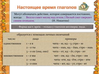 образуется с помощью личных окончаний
число лицо примеры
единственное 1 – е я
2 – е ты
3 – е он (она, оно)
чита – ю, ид – у, стро – ю
чита – ешь, ид – ёшь, стро – ишь
чита – ет, ид – ёт, стро - ит
множественное 1 – е мы
2 – е вы
3 – е они
чит – ем, ид – ём, стро – им
чита –ете, ид –ёте, стро – ите
чита – ют, ид – ут, стро - ят
Могут обозначать действие, которое совершается постоянно,
всегда: Весело сияет месяц над селом.//Белый снег сверкает
синим огоньком. (И. Никитин)
Форма наст. врем. - только у глаголов несоверш. вида.
 