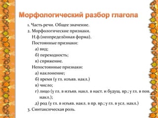 1. Часть речи. Общее значение.
2. Морфологические признаки.
Н.ф.(неопределённая форма).
Постоянные признаки:
а) вид;
б) переходность;
в) спряжение.
Непостоянные признаки:
а) наклонение;
б) время (у гл. изъяв. накл.)
в) число;
г) лицо (у гл. в изъяв. накл. в наст. и будущ. вр.; у гл. в пов.
накл.);
д) род (у гл. в изъяв. накл. в пр. вр.; у гл. в усл. накл.)
3. Синтаксическая роль.
 