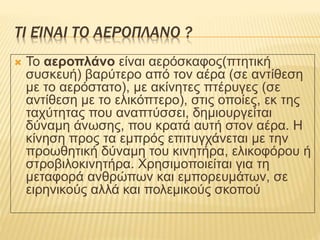 ΤΙ ΕΊΝΑΙ ΤΟ ΑΕΡΟΠΛΑΝΟ ?
 Το αεροπλάνο είναι αερόσκαφος(πτητική
συσκευή) βαρύτερο από τον αέρα (σε αντίθεση
με το αερόστατο), με ακίνητες πτέρυγες (σε
αντίθεση με το ελικόπτερο), στις οποίες, εκ της
ταχύτητας που αναπτύσσει, δημιουργείται
δύναμη άνωσης, που κρατά αυτή στον αέρα. Η
κίνηση προς τα εμπρός επιτυγχάνεται με την
προωθητική δύναμη του κινητήρα, ελικοφόρου ή
στροβιλοκινητήρα. Χρησιμοποιείται για τη
μεταφορά ανθρώπων και εμπορευμάτων, σε
ειρηνικούς αλλά και πολεμικούς σκοπού
 