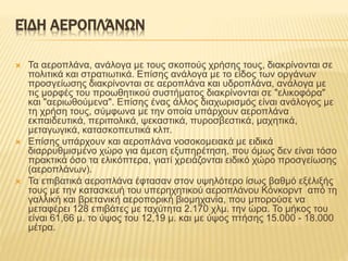 ΕΊΔΗ ΑΕΡΟΠΛΆΝΩΝ
 Τα αεροπλάνα, ανάλογα με τους σκοπούς χρήσης τους, διακρίνονται σε
πολιτικά και στρατιωτικά. Επίσης ανάλογα με το είδος των οργάνων
προσγείωσης διακρίνονται σε αεροπλάνα και υδροπλάνα, ανάλογα με
τις μορφές του προωθητικού συστήματος διακρίνονται σε "ελικοφόρα"
και "αεριωθούμενα". Επίσης ένας άλλος διαχωρισμός είναι ανάλογος με
τη χρήση τους, σύμφωνα με την οποία υπάρχουν αεροπλάνα
εκπαιδευτικά, περιπολικά, ψεκαστικά, πυροσβεστικά, μαχητικά,
μεταγωγικά, κατασκοπευτικά κλπ.
 Επίσης υπάρχουν και αεροπλάνα νοσοκομειακά με ειδικά
διαρρυθμισμένο χώρο για άμεση εξυπηρέτηση, που όμως δεν είναι τόσο
πρακτικά όσο τα ελικόπτερα, γιατί χρειάζονται ειδικό χώρο προσγείωσης
(αεροπλάνων).
 Τα επιβατικά αεροπλάνα έφτασαν στον υψηλότερο ίσως βαθμό εξέλιξής
τους με την κατασκευή του υπερηχητικού αεροπλάνου Κόνκορντ από τη
γαλλική και βρετανική αεροπορική βιομηχανία, που μπορούσε να
μεταφέρει 128 επιβάτες με ταχύτητα 2.170 χλμ. την ώρα. Το μήκος του
είναι 61,66 μ. το ύψος του 12,19 μ. και με ύψος πτήσης 15.000 - 18.000
μέτρα.
 