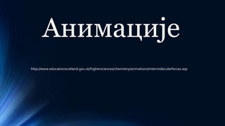 http://www.educationscotland.gov.uk/highersciences/chemistry/animations/intermolecularforces.asp
Анимације
 