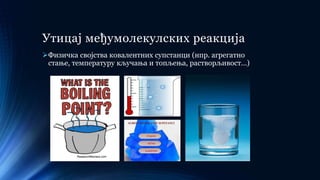 Утицај међумолекулских реакција
Физичка својства ковалентних супстанци (нпр. агрегатно
стање, температуру кључања и топљења, растворљивост…)
 