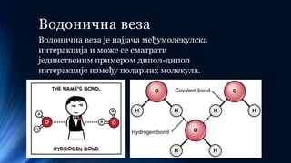 Водонична веза
Водонична веза је најјача међумолекулска
интеракција и може се сматрати
јединственим примером дипол-дипол
интеракције између поларних молекула.
 