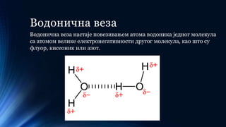 Водонична веза
Водонична веза настаје повезивањем атома водоника једног молекула
са атомом велике електронегативности другог молекула, као што су
флуор, кисеоник или азот.
 