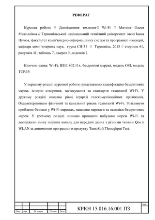 Змн. Арк. № докум. Підпис Дата
Арк.
КРКН 15.016.16.001 ПЗ
РЕФЕРАТ
Курсова робота // Дослідження технології Wi-Fi // Митник Олеся
Миколаївна // Тернопільський національний технічний університет імені Івана
Пулюя, факультет комп’ютерно-інформаційних систем та програмної інженерії,
кафедра комп’ютерних наук, група СН-31 // Тернопіль, 2015 // сторінок 61,
рисунків 41, таблиць 7, джерел 9, додатків 2.
Ключові слова: Wi-Fi, IEEE 802.11x, бездротові мережі, модель OSI, модель
TCP/IP.
У першому розділі курсової роботи представлено класифікацію бездротових
мереж, історію створення, застосування та стандарти технології Wi-Fi. У
другому розділі описано рівні ієрархії телекомунікаційних протоколів.
Охарактеризовано фізичний та канальний рівень технології Wi-Fi. Розглянуто
проблеми безпеки у Wi-Fi мережах, наведено переваги та недоліки бездротових
мереж. У третьому розділі описано принципи побудови мереж Wi-Fi та
досліджено зміну ширини каналу для передачі даних з різними типами Qos у
WLAN за допомогою програмного продукту TamoSoft Throughput Test.
 