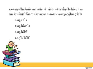 6.อดีตมุกเป็นเด็กที่มีผลการเรียนดี แต่ช่วงหลังมานี้มุกไม่ได้ทบทวน
บทเรียนจึงทาให้ผลการเรียนแย่ลง การกระทาของมุกอยู่ในกฎข้อใด
ก.กฎพอใจ
ข.กฎไม่พอใจ
ค.กฎได้ใช้
ง.กฎไม่ได้ใช้
 