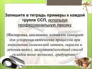 Запишите в тетрадь примеры к каждой
группе ССП, используя
профессиональную лексику
(Филировка, коклюшки, климазон (аппарат
для ускорения химических процессов при
выполнении химической завивки, окраски и
лечении волос), андуляция(холодный способ
укладки волос волнами), градуировка)
 