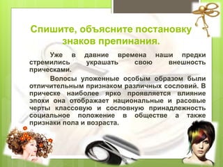 Спишите, объясните постановку
знаков препинания.
Уже в давние времена наши предки
стремились украшать свою внешность
прическами.
Волосы уложенные особым образом были
отличительным признаком различных сословий. В
прическе наиболее ярко проявляется влияние
эпохи она отображает национальные и расовые
черты классовую и сословную принадлежность
социальное положение в обществе а также
признаки пола и возраста.
 