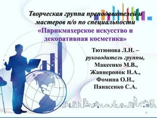 35
Творческая группа преподавателей и
мастеров п/о по специальности
«Парикмахерское искусство и
декоративная косметика»
Тютюнова Л.Н. –
руководитель группы,
Макеенко М.В.,
Жавнеронок Н.А.,
Фомина О.Н.,
Панасенко С.А.
 