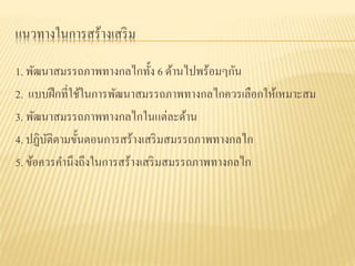แนวทางในการสร้างเสริม
1. พัฒนาสมรรถภาพทางกลไกทั้ง 6 ด้านไปพร้อมๆกัน
2. แบบฝึกที่ใช้ในการพัฒนาสมรรถภาพทางกลไกควรเลือกให้เหมาะสม
3. พัฒนาสมรรถภาพทางกลไกในแต่ละด้าน
4. ปฏิบัติตามขั้นตอนการสร้างเสริมสมรรถภาพทางกลไก
5. ข้อควรคานึงถึงในการสร้างเสริมสมรรถภาพทางกลไก
 