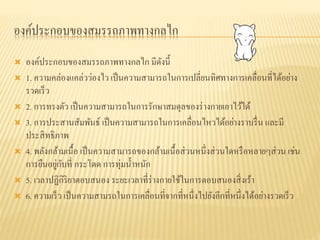 องค์ประกอบของสมรรถภาพทางกลไก
 องค์ประกอบของสมรรถภาพทางกลไก มีดังนี้
 1. ความคล่องแคล่วว่องไว เป็นความสามารถในการเปลี่ยนทิศทางการเคลื่อนที่ได้อย่าง
รวดเร็ว
 2. การทรงตัว เป็นความสามารถในการรักษาสมดุลของร่างกายเอาไว้ได้
 3. การประสานสัมพันธ์ เป็นความสามารถในการเคลื่อนไหวได้อย่างราบรื่น และมี
ประสิทธิภาพ
 4. พลังกล้ามเนื้อ เป็นความสามารถของกล้ามเนื้อส่วนหนึ่งส่วนใดหรือหลายๆส่วน เช่น
การยืนอยู่กับที่ กระโดด การทุ่มน้าหนัก
 5. เวลาปฏิกิริยาตอบสนอง ระยะเวลาที่ร่างกายใช้ในการตอบสนองสิ่งเร้า
 6. ความเร็ว เป็นความสามรถในการเคลื่อนที่จากที่หนึ่งไปยังอีกที่หนึ่งได้อย่างรวดเร็ว
 