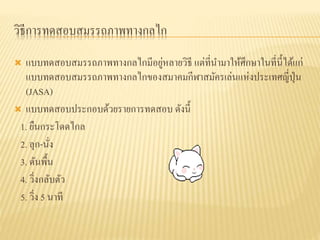 วิธีการทดสอบสมรรถภาพทางกลไก
 แบบทดสอบสมรรถภาพทางกลไกมีอยู่หลายวิธี แต่ที่นามาให้ศึกษาในที่นี้ได้แก่
แบบทดสอบสมรรถภาพทางกลไกของสมาคมกีฬาสมัครเล่นแห่งประเทศญี่ปุ่น
(JASA)
 แบบทดสอบประกอบด้วยรายการทดสอบ ดังนี้
1. ยืนกระโดดไกล
2. ลุก-นั่ง
3. ดันพื้น
4. วิ่งกลับตัว
5. วิ่ง 5 นาที
 