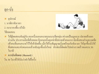 ลุก-นั่ง
 อุปกรณ์
1. นาฬิกาจับเวลา
2. เบาะรองพื้น (ถ้ามี)
วิธีทดสอบ
 ให้ผู้ทดสอบจับคู่กัน คนหนึ่งนอนหงายบนเบาะยืดหยุ่น เข่างอเป็นมุมฉาก ปลายเท้าแยก
ห่างกัน ประสานมือที่ท้ายทอย อีกคนหนึ่งคุกเข่าที่ปลายเท้าคนแรก มือทั้งสองกาและกดข้อ
เท้าคนที่นอนหงายไว้ให้เท้าติดพื้น เมื่อได้รับสัญญาณเริ่มพร้อมกับจับเวลา ให้ลุกขึ้นนั่งให้
ข้อศอกแตะเข่าตนเองแล้วกลับลุกขึ้นนั่งใหม่ ทาเช่นนี้ติดต่อไปอย่างรวดเร็วจนครบ 30
วินาที
 การบันทึกผล ( Record )
ใน 30 วินาที่ให้นับว่าทาได้กี่ครั้ง
 